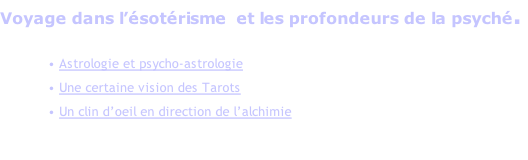 Voyage dans l’ésotérisme  et les profondeurs de la psyché.  • Astrologie et psycho-astrologie  • Une certaine vision des Tarots • Un clin d’oeil en direction de l’alchimie